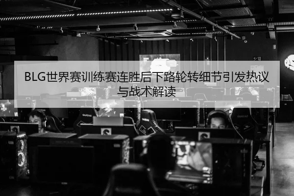 BLG世界赛训练赛连胜后下路轮转细节引发热议与战术解读